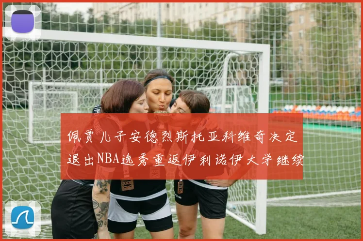 佩贾儿子安德烈斯托亚科维奇决定退出NBA选秀重返伊利诺伊大学继续学业