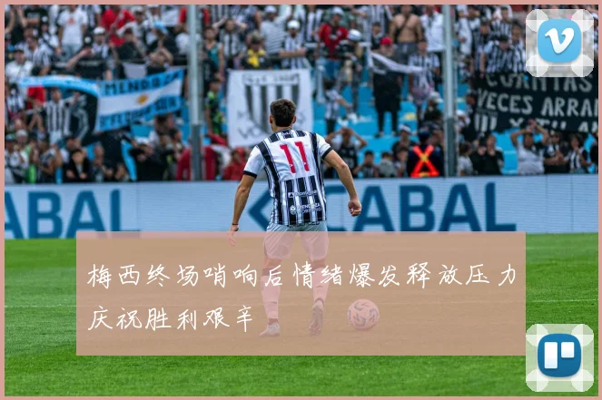 梅西终场哨响后情绪爆发释放压力庆祝胜利艰辛