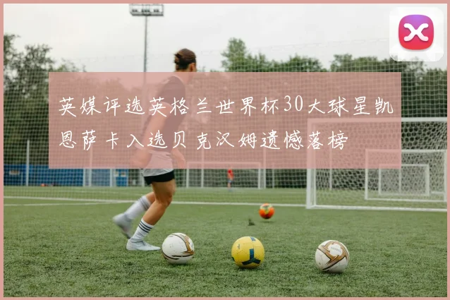 英媒评选英格兰世界杯30大球星凯恩萨卡入选贝克汉姆遗憾落榜