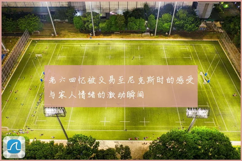 老六回忆被交易至尼克斯时的感受与家人情绪的激动瞬间