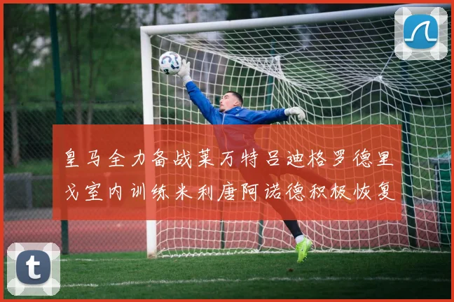 皇马全力备战莱万特吕迪格罗德里戈室内训练米利唐阿诺德积极恢复状态