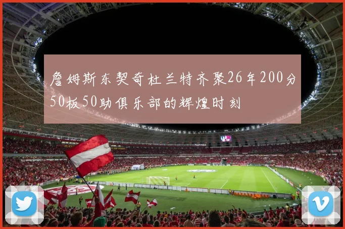 詹姆斯东契奇杜兰特齐聚26年200分50板50助俱乐部的辉煌时刻