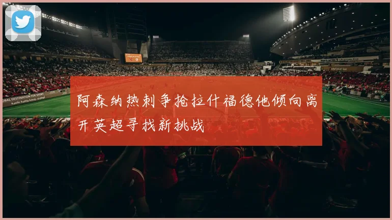 阿森纳热刺争抢拉什福德他倾向离开英超寻找新挑战