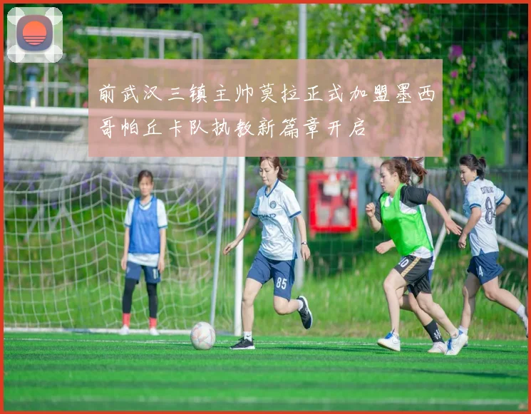 前武汉三镇主帅莫拉正式加盟墨西哥帕丘卡队执教新篇章开启