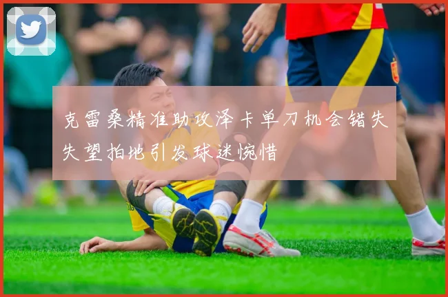 克雷桑精准助攻泽卡单刀机会错失失望拍地引发球迷惋惜
