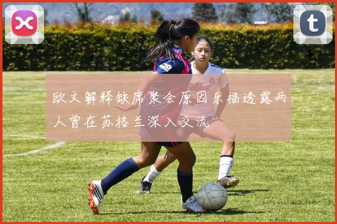 欧文解释缺席聚会原因乐福透露两人曾在苏格兰深入交流
