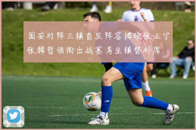 国安对阵三镇首发阵容揭晓张玉宁张稀哲领衔出战塞鸟坐镇替补席