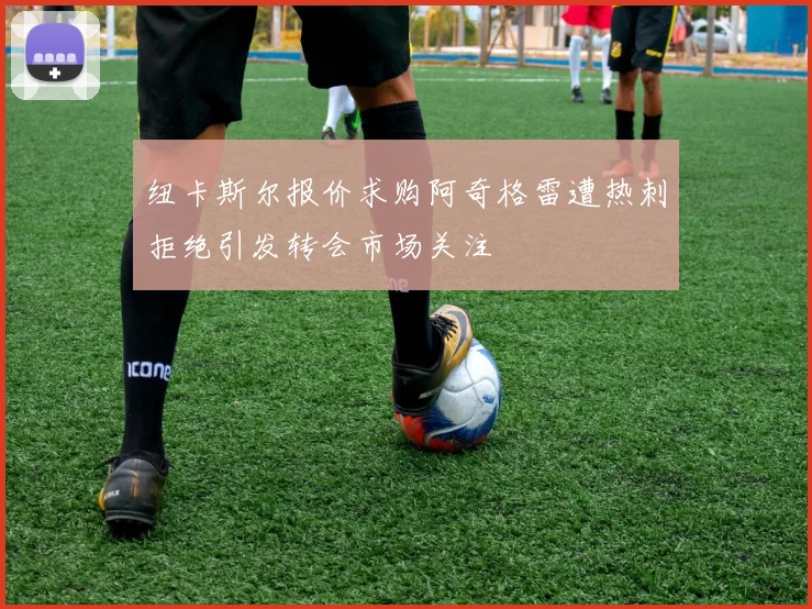 纽卡斯尔报价求购阿奇格雷遭热刺拒绝引发转会市场关注