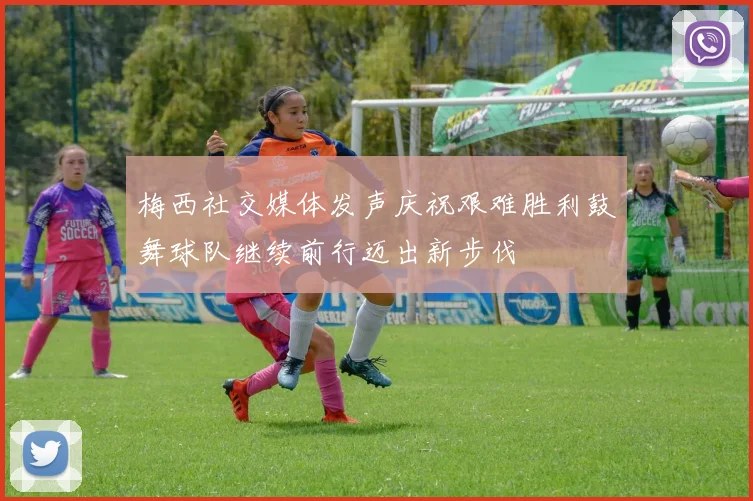 梅西社交媒体发声庆祝艰难胜利鼓舞球队继续前行迈出新步伐
