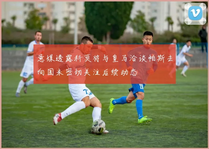 意媒透露科莫将与皇马洽谈帕斯去向国米密切关注后续动态