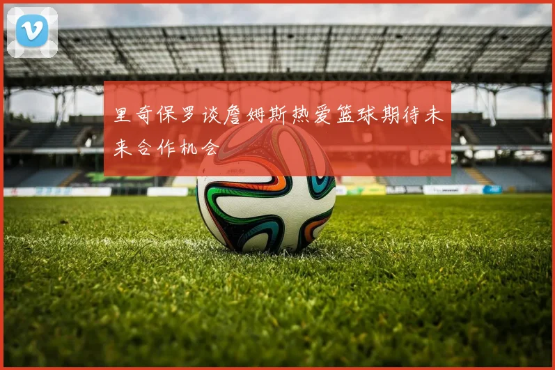 里奇保罗谈詹姆斯热爱篮球期待未来合作机会