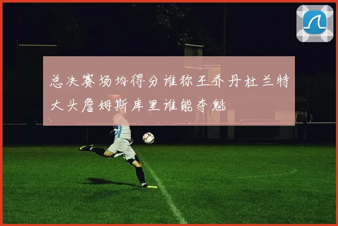 总决赛场均得分谁称王乔丹杜兰特大头詹姆斯库里谁能夺魁