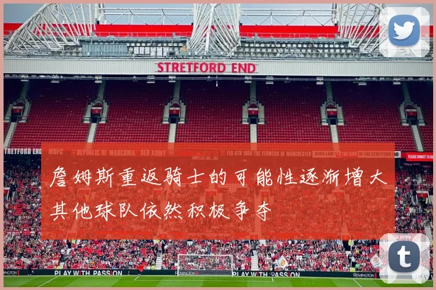 詹姆斯重返骑士的可能性逐渐增大其他球队依然积极争夺