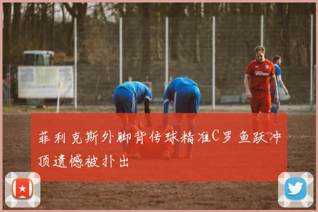 菲利克斯外脚背传球精准C罗鱼跃冲顶遗憾被扑出