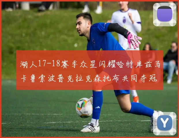 湖人17-18赛季众星闪耀哈特库兹马卡鲁索波普克拉克森托布共同夺冠的辉煌时刻