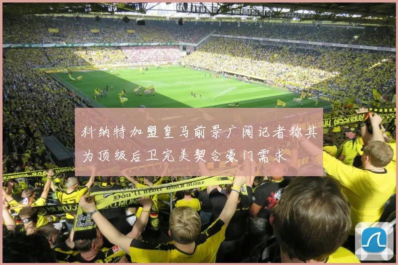 科纳特加盟皇马前景广阔记者称其为顶级后卫完美契合豪门需求