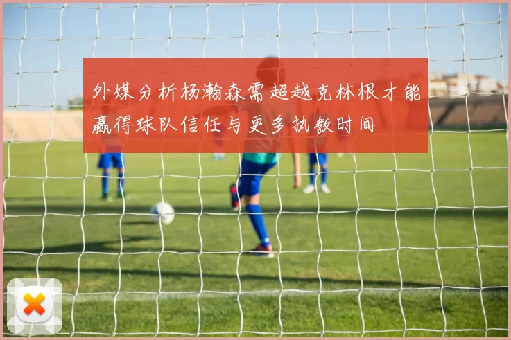 外媒分析杨瀚森需超越克林根才能赢得球队信任与更多执教时间