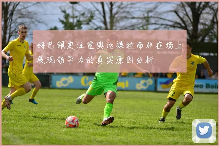 姆巴佩更注重舆论操控而非在场上展现领导力的真实原因分析