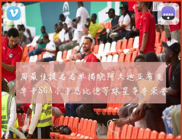 周最佳提名名单揭晓阿夫迪亚布克华子SGA小卡恩比德等球星争夺荣誉