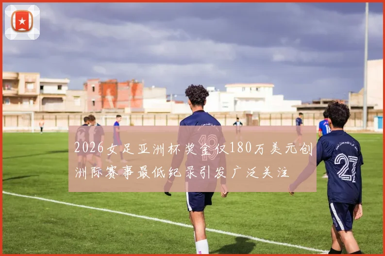 2026女足亚洲杯奖金仅180万美元创洲际赛事最低纪录引发广泛关注