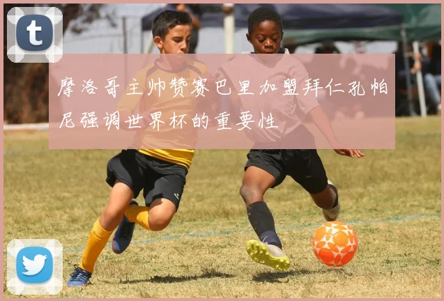 摩洛哥主帅赞赛巴里加盟拜仁孔帕尼强调世界杯的重要性