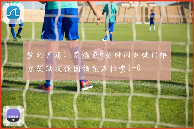 梦幻开局！恩梅查6分钟闪电破门维尔茨助攻德国领先库拉索1-0