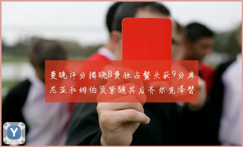 曼晚评分揭晓B费独占鳌头获9分库尼亚和姆伯莫紧随其后齐尔克泽替补仅得5分